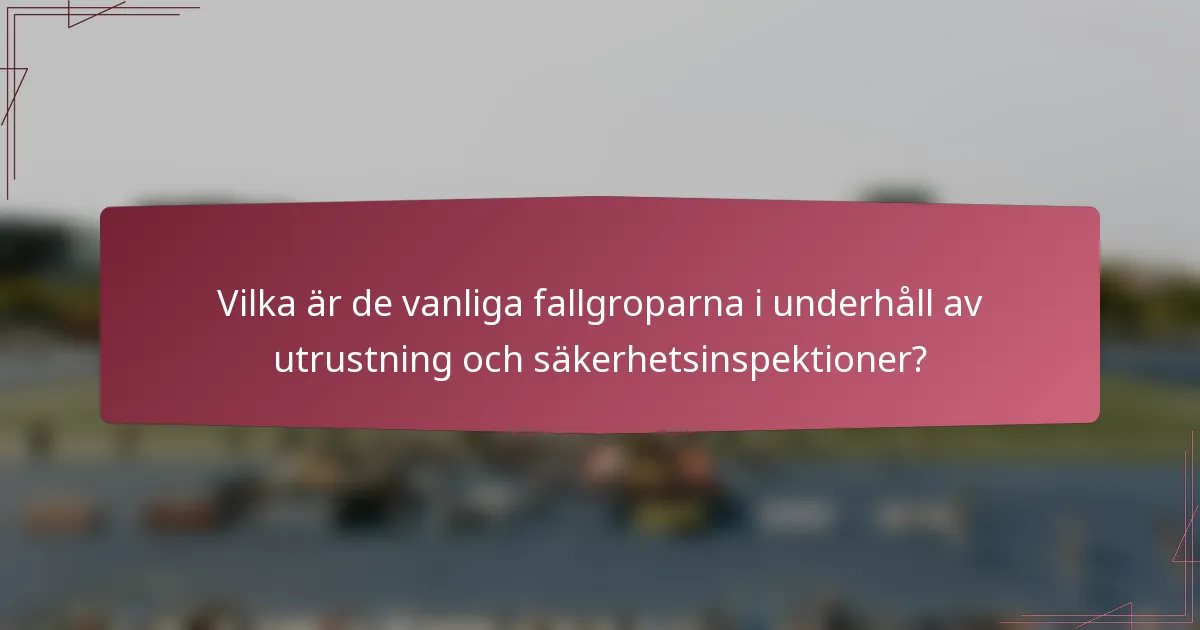 Vilka är de vanliga fallgroparna i underhåll av utrustning och säkerhetsinspektioner?